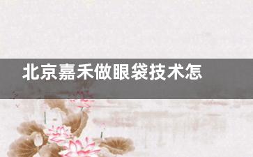 北京嘉禾做眼袋技术怎么样？小创口技术与服务双优|收费价格亲民|顾客评价高